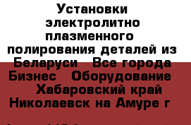 Установки электролитно-плазменного  полирования деталей из Беларуси - Все города Бизнес » Оборудование   . Хабаровский край,Николаевск-на-Амуре г.